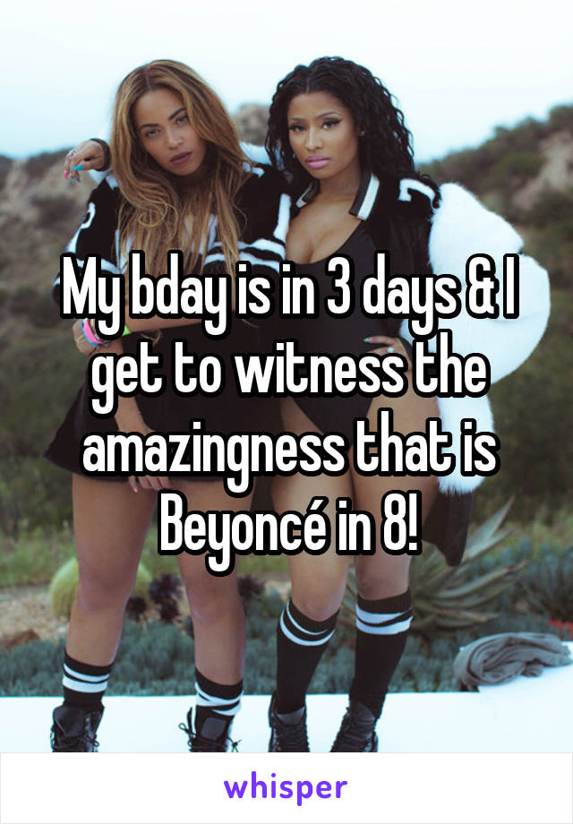 My bday is in 3 days & I get to witness the amazingness that is Beyoncé in 8!