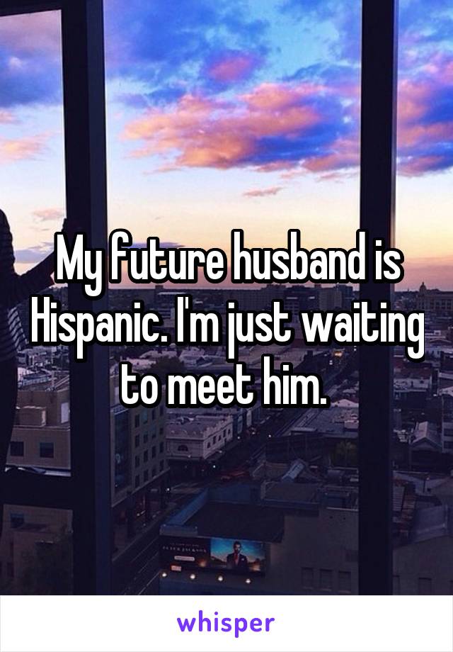 My future husband is Hispanic. I'm just waiting to meet him. 