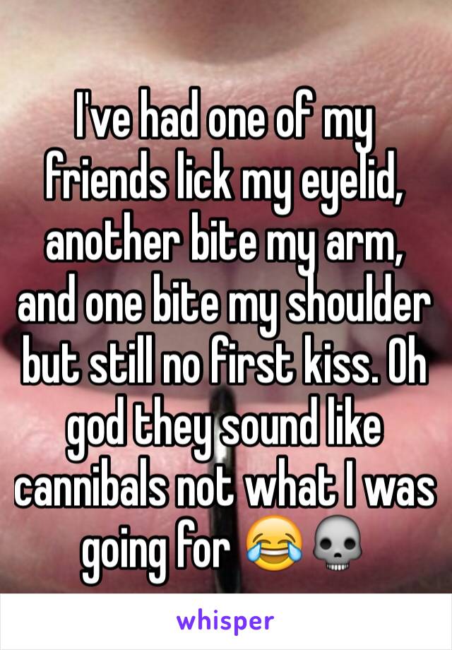 I've had one of my friends lick my eyelid, another bite my arm, and one bite my shoulder but still no first kiss. Oh god they sound like cannibals not what I was going for 😂💀