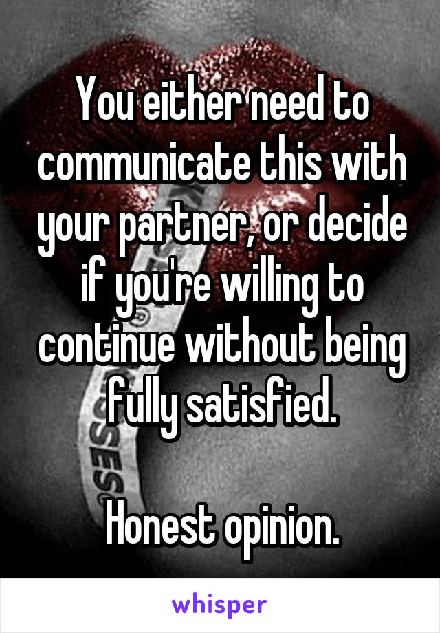 You either need to communicate this with your partner, or decide if you're willing to continue without being fully satisfied.

Honest opinion.