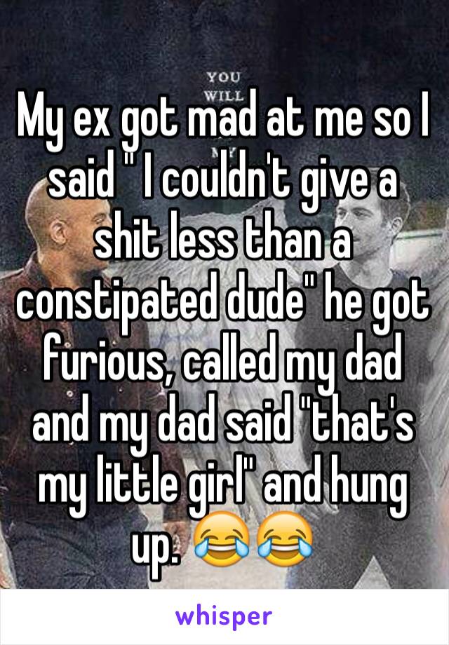 My ex got mad at me so I said " I couldn't give a shit less than a constipated dude" he got furious, called my dad and my dad said "that's my little girl" and hung up. 😂😂