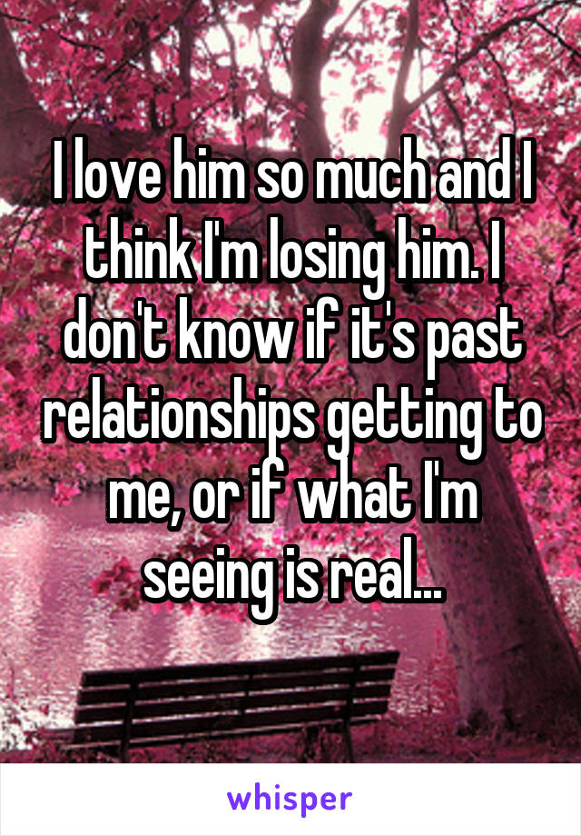 I love him so much and I think I'm losing him. I don't know if it's past relationships getting to me, or if what I'm seeing is real...
