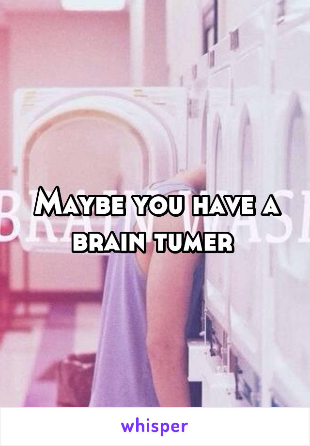 Maybe you have a brain tumer 