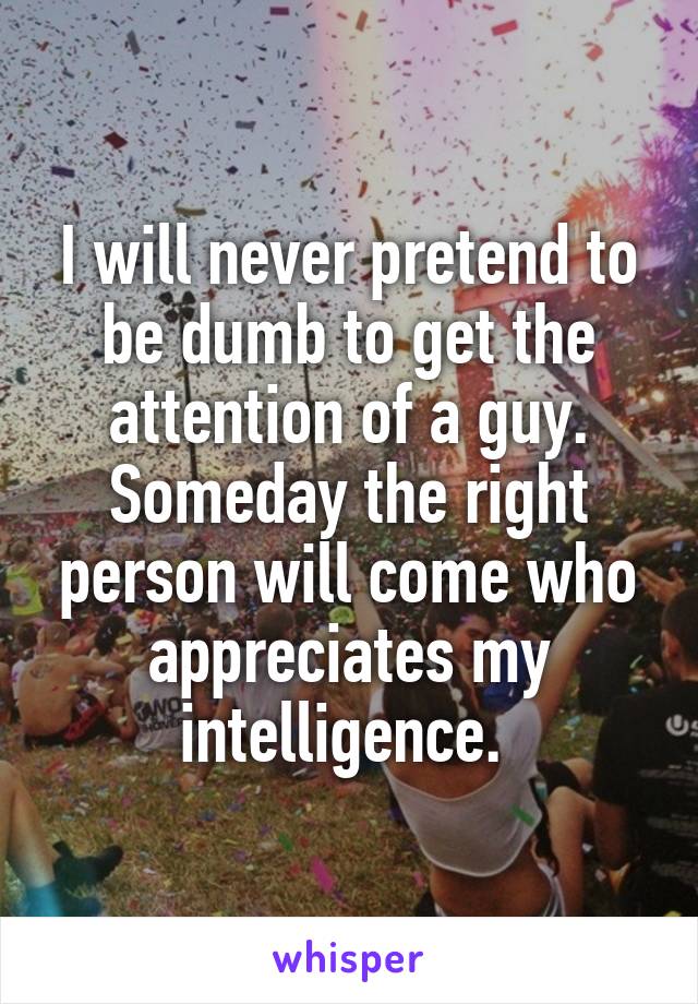 I will never pretend to be dumb to get the attention of a guy. Someday the right person will come who appreciates my intelligence. 