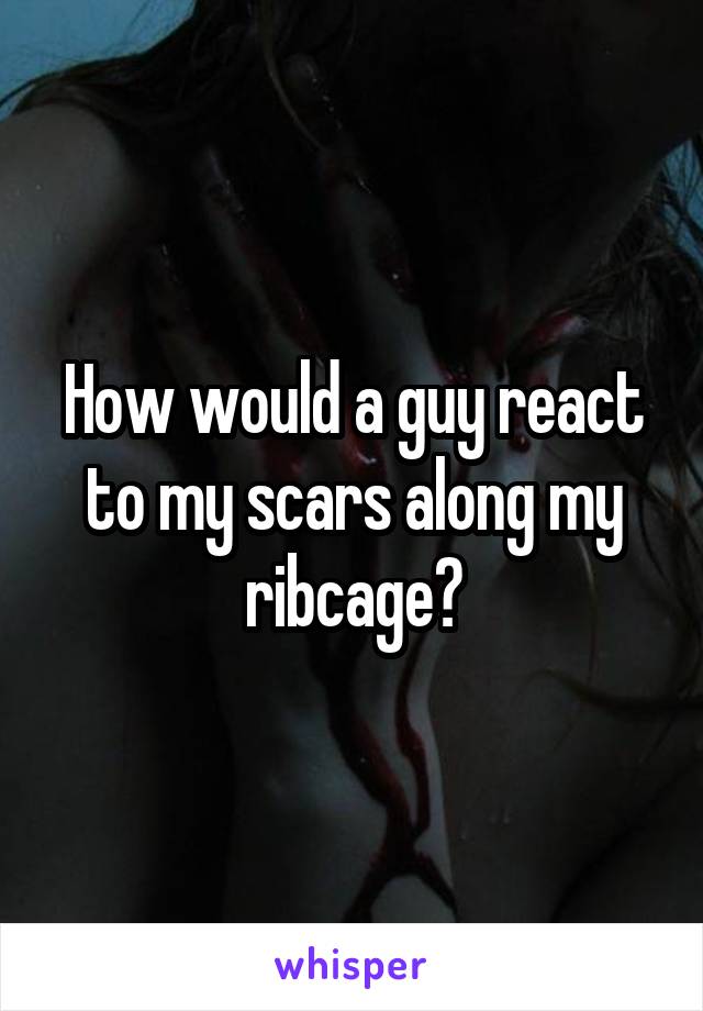 How would a guy react to my scars along my ribcage?