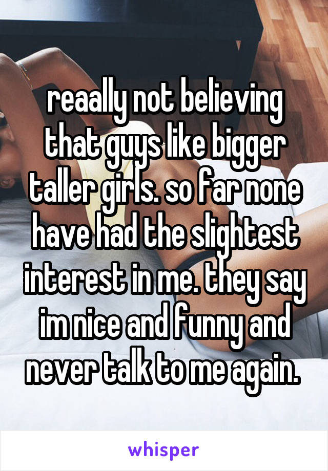 reaally not believing that guys like bigger taller girls. so far none have had the slightest interest in me. they say im nice and funny and never talk to me again. 