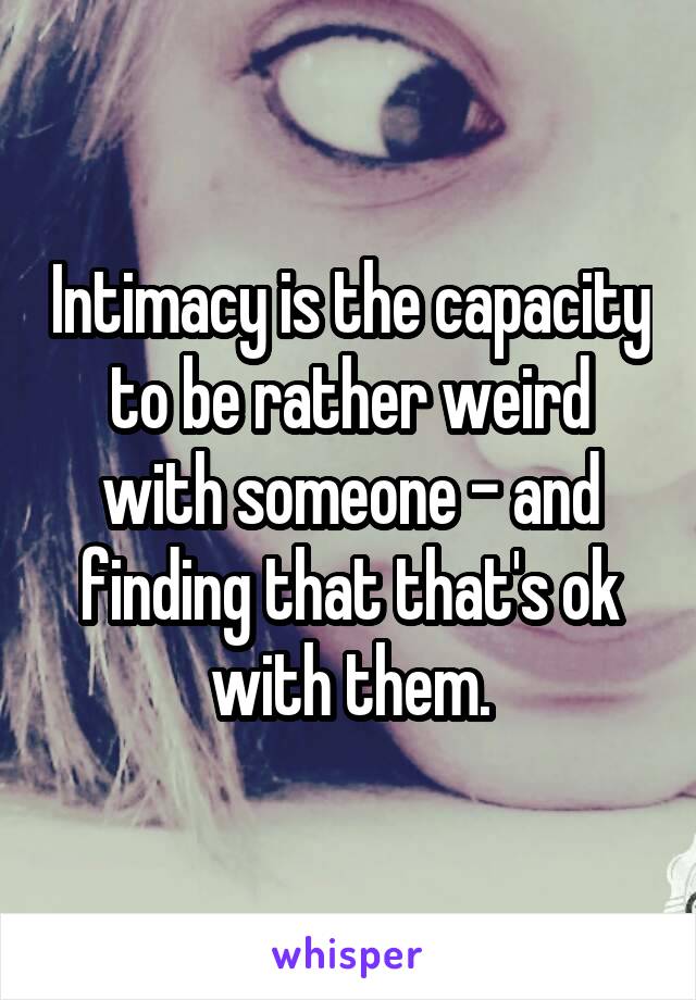 Intimacy is the capacity to be rather weird with someone - and finding that that's ok with them.