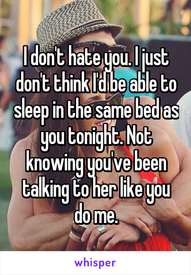 I don't hate you. I just don't think I'd be able to sleep in the same bed as you tonight. Not knowing you've been talking to her like you do me.