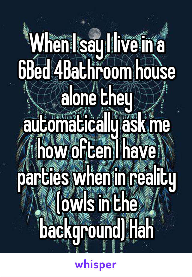 When I say I live in a 6Bed 4Bathroom house alone they automatically ask me how often I have parties when in reality (owls in the background) Hah