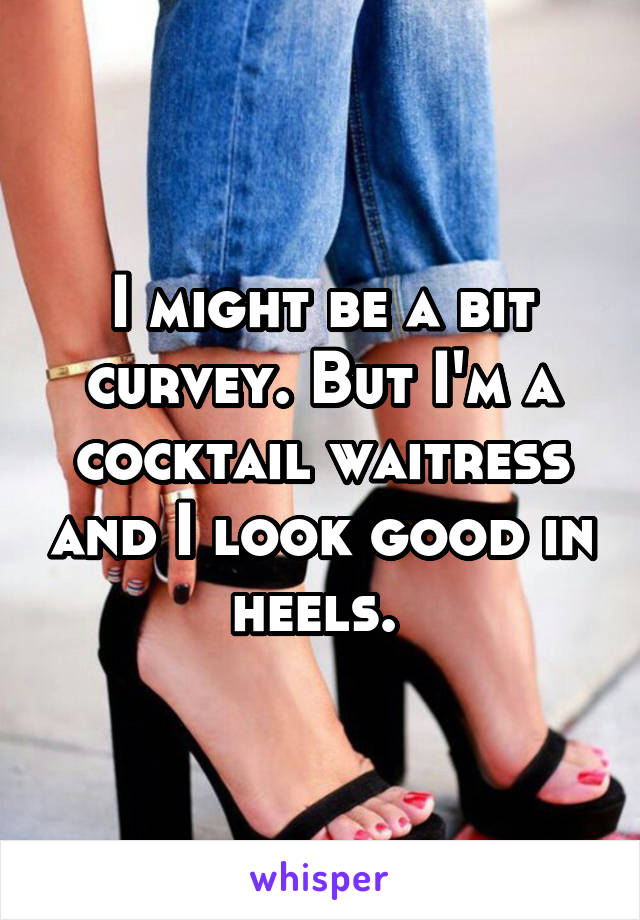 I might be a bit curvey. But I'm a cocktail waitress and I look good in heels. 