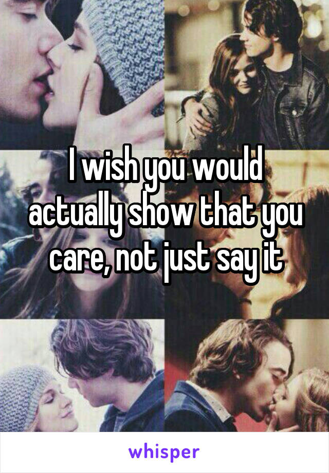 I wish you would actually show that you care, not just say it
