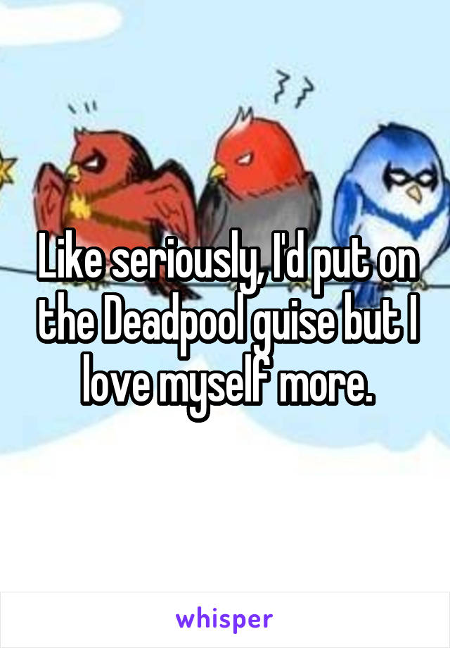 Like seriously, I'd put on the Deadpool guise but I love myself more.