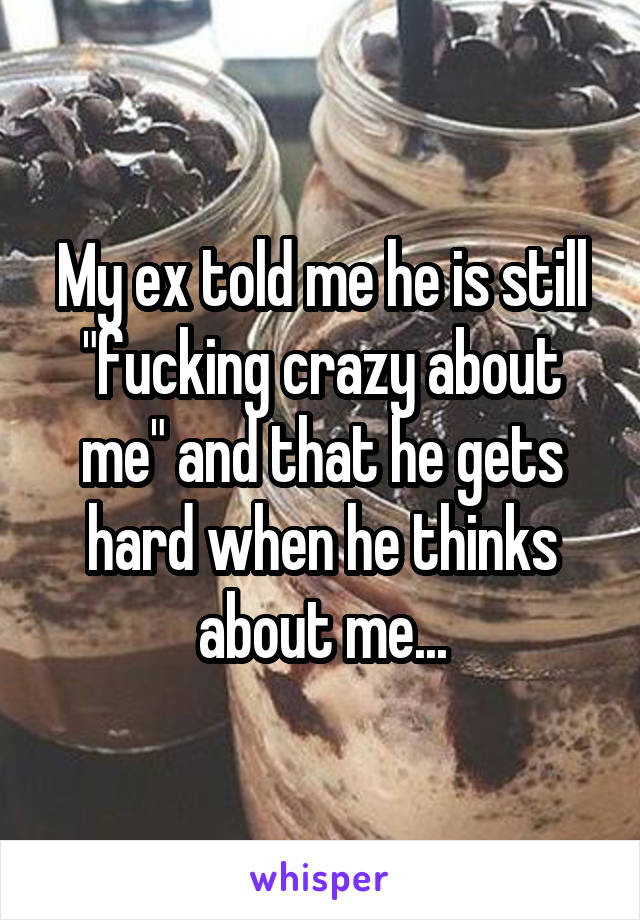 My ex told me he is still "fucking crazy about me" and that he gets hard when he thinks about me...