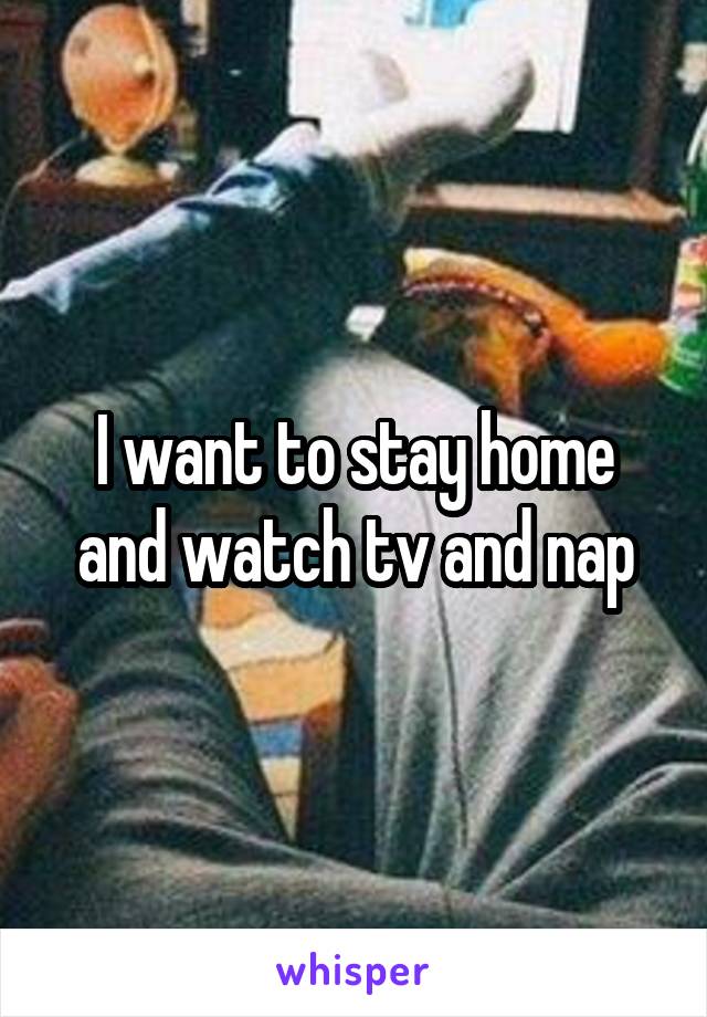 I want to stay home and watch tv and nap