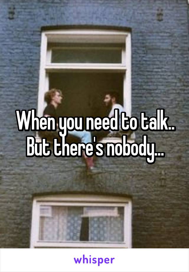 When you need to talk.. But there's nobody...