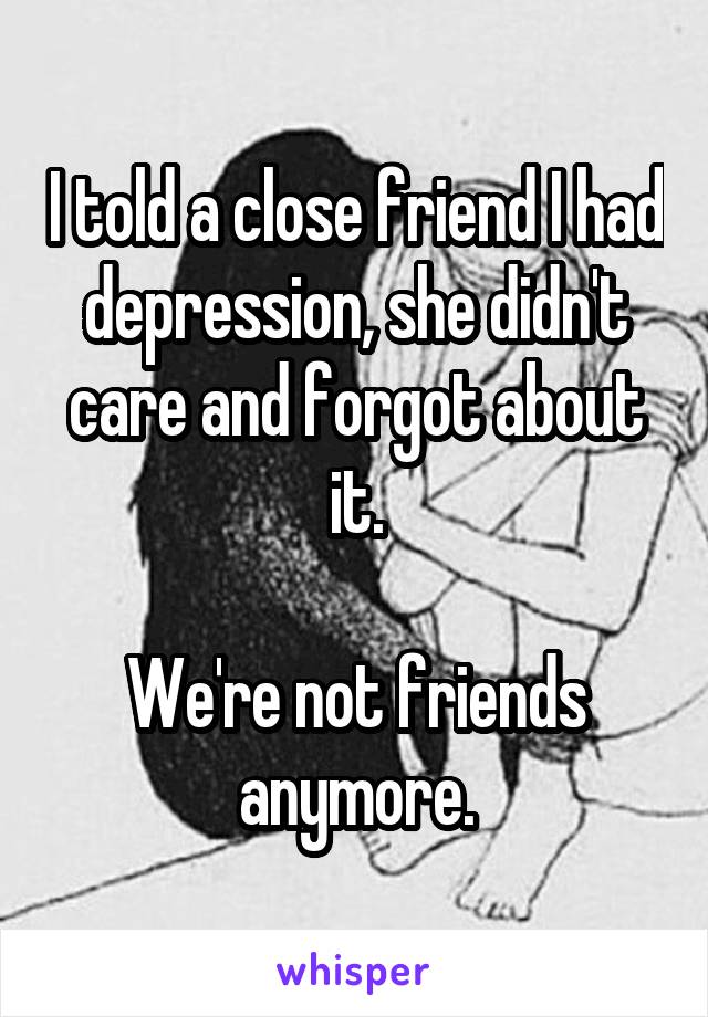 I told a close friend I had depression, she didn't care and forgot about it.

We're not friends anymore.