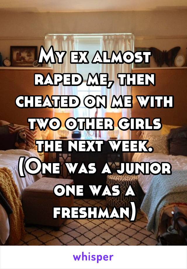 My ex almost raped me, then cheated on me with two other girls the next week. (One was a junior one was a freshman)