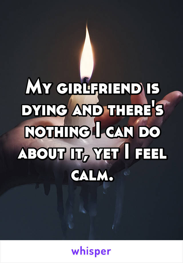 My girlfriend is dying and there's nothing I can do about it, yet I feel calm.
