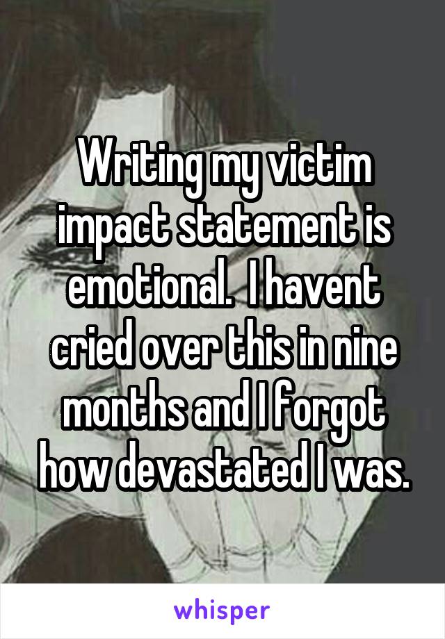 Writing my victim impact statement is emotional.  I havent cried over this in nine months and I forgot how devastated I was.