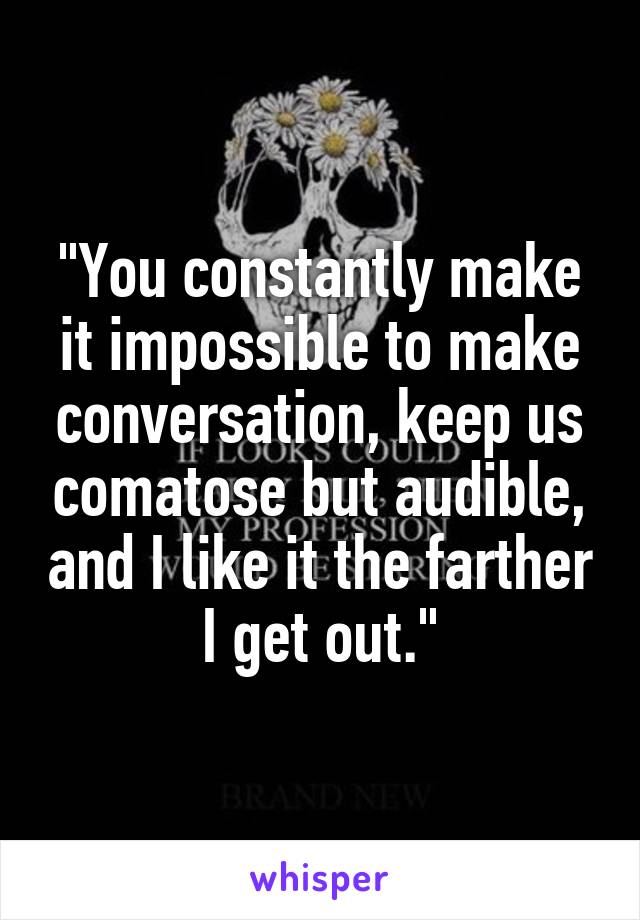 "You constantly make it impossible to make conversation, keep us comatose but audible, and I like it the farther I get out."