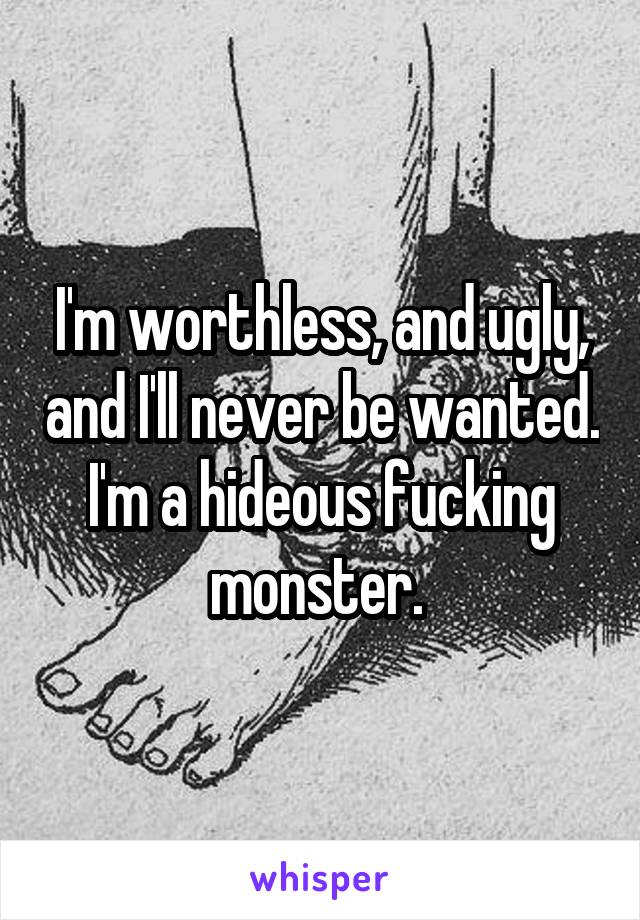 I'm worthless, and ugly, and I'll never be wanted. I'm a hideous fucking monster. 