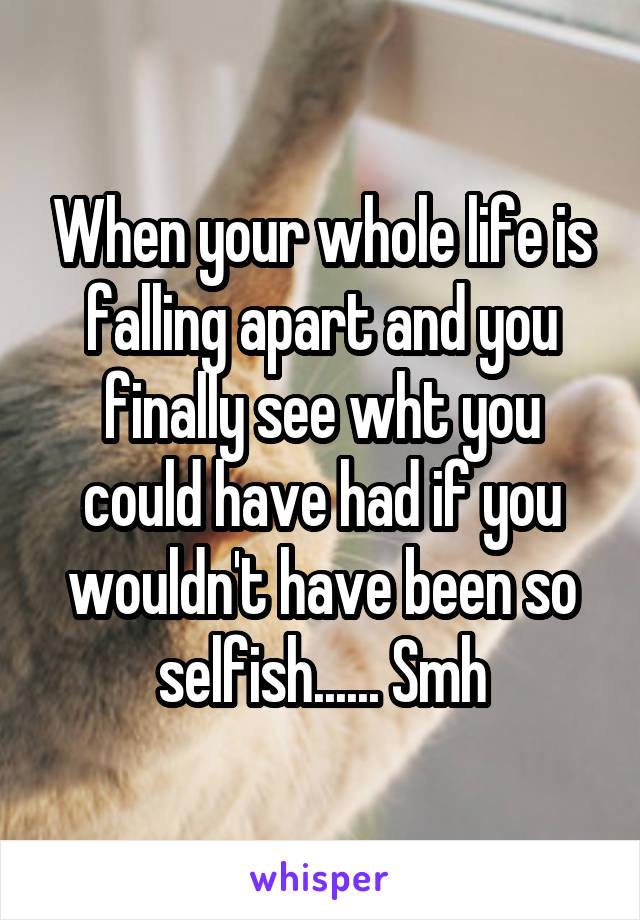 When your whole life is falling apart and you finally see wht you could have had if you wouldn't have been so selfish...... Smh