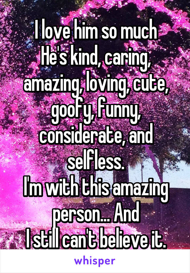 I love him so much
He's kind, caring, amazing, loving, cute, goofy, funny, considerate, and selfless.
I'm with this amazing person... And
I still can't believe it.