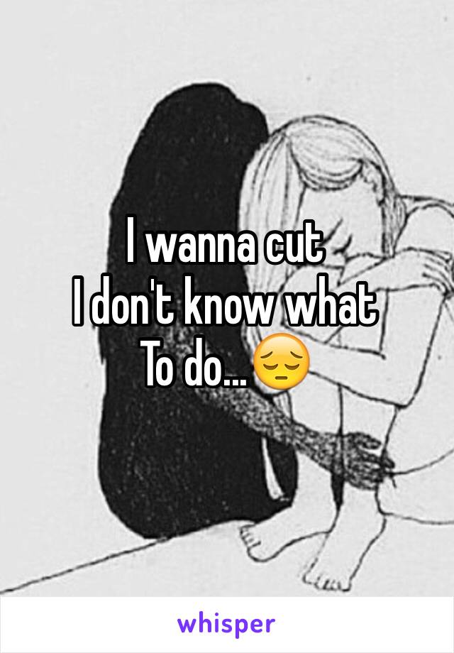 I wanna cut
I don't know what 
To do...😔
