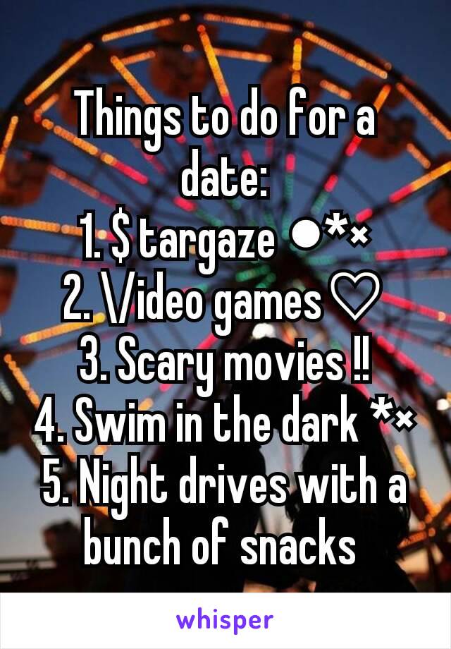 Things to do for a date:
1. $ targaze ●*×
2. \/ideo games♡
3. Scary movies !!
4. Swim in the dark *×
5. Night drives with a bunch of snacks 