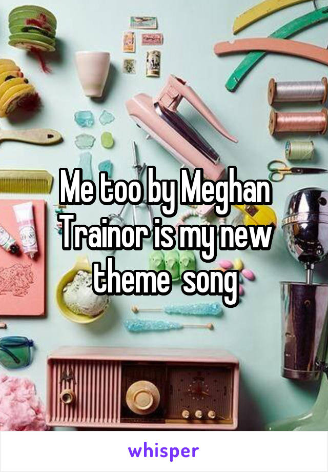 Me too by Meghan Trainor is my new theme  song