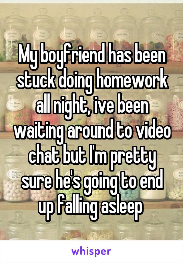 My boyfriend has been stuck doing homework all night, ive been waiting around to video chat but I'm pretty sure he's going to end up falling asleep 