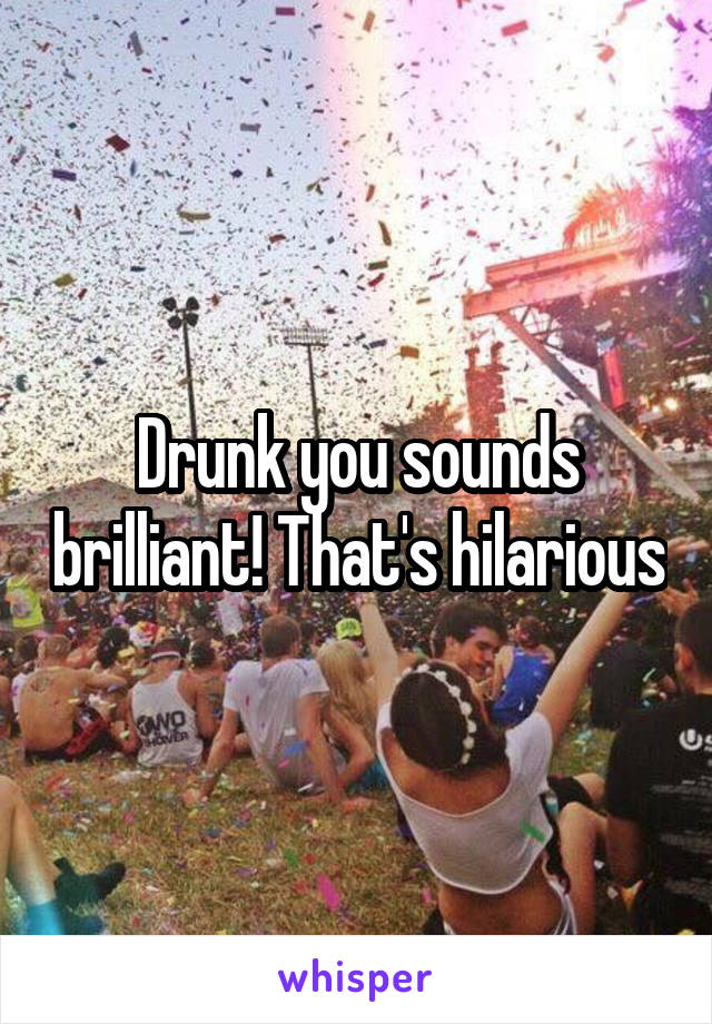 Drunk you sounds brilliant! That's hilarious