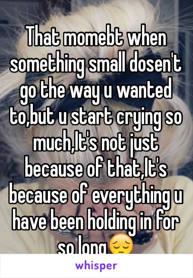 That momebt when something small dosen't go the way u wanted to,but u start crying so much,It's not just because of that,It's because of everything u have been holding in for so long😔