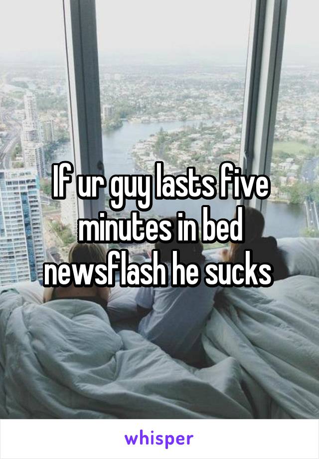 If ur guy lasts five minutes in bed newsflash he sucks 