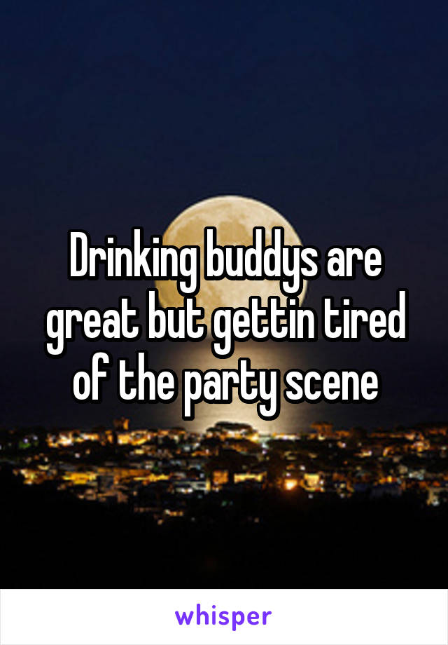 Drinking buddys are great but gettin tired of the party scene