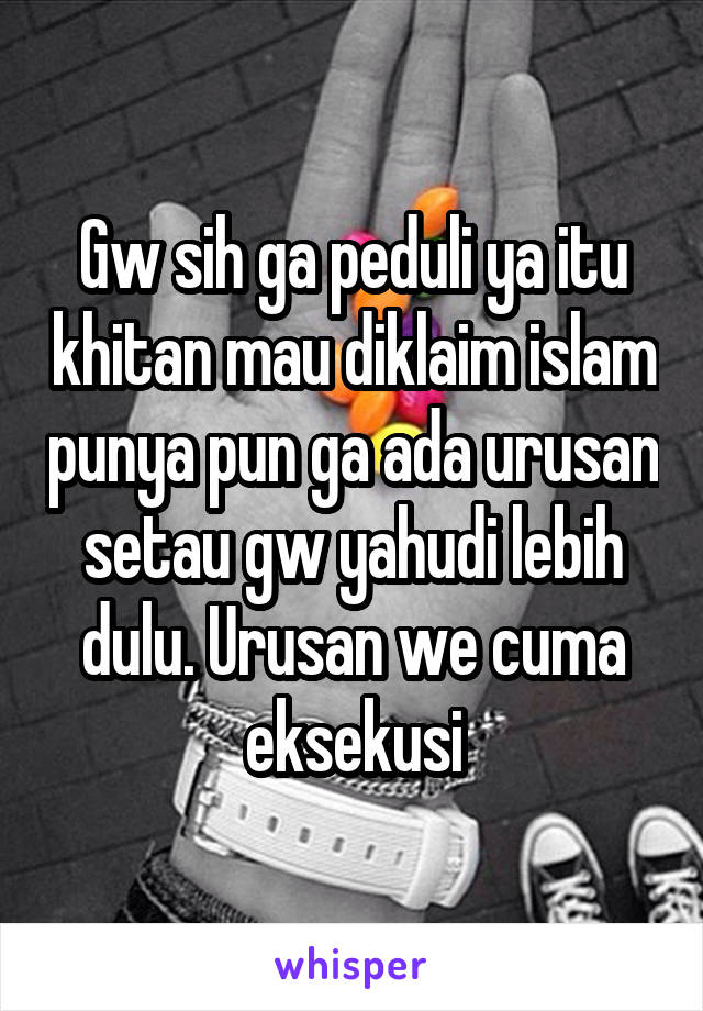 Gw sih ga peduli ya itu khitan mau diklaim islam punya pun ga ada urusan setau gw yahudi lebih dulu. Urusan we cuma eksekusi