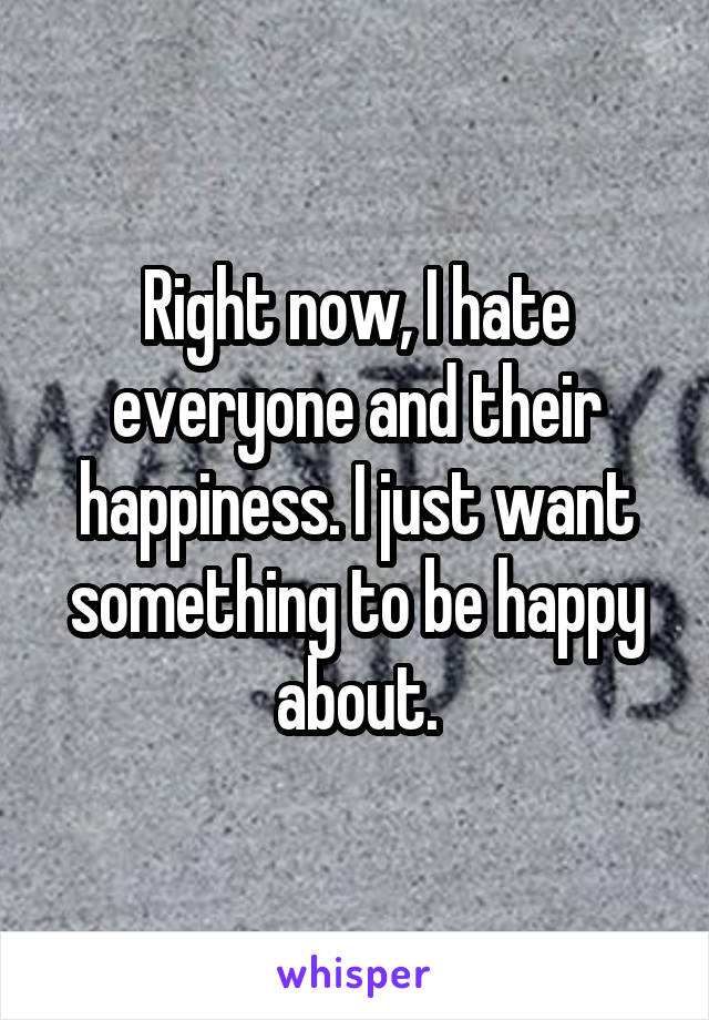 Right now, I hate everyone and their happiness. I just want something to be happy about.