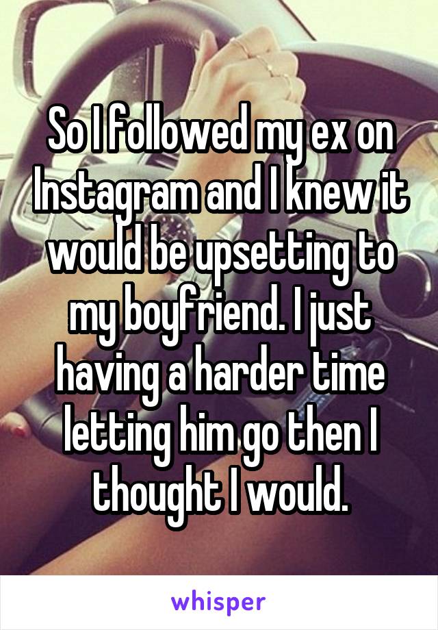 So I followed my ex on Instagram and I knew it would be upsetting to my boyfriend. I just having a harder time letting him go then I thought I would.