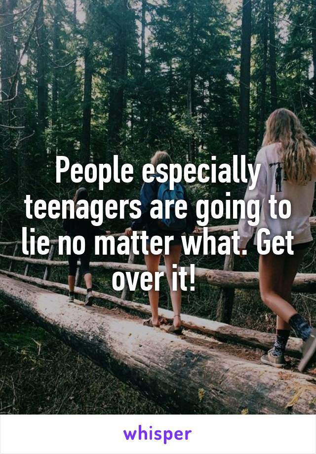 People especially teenagers are going to lie no matter what. Get over it! 