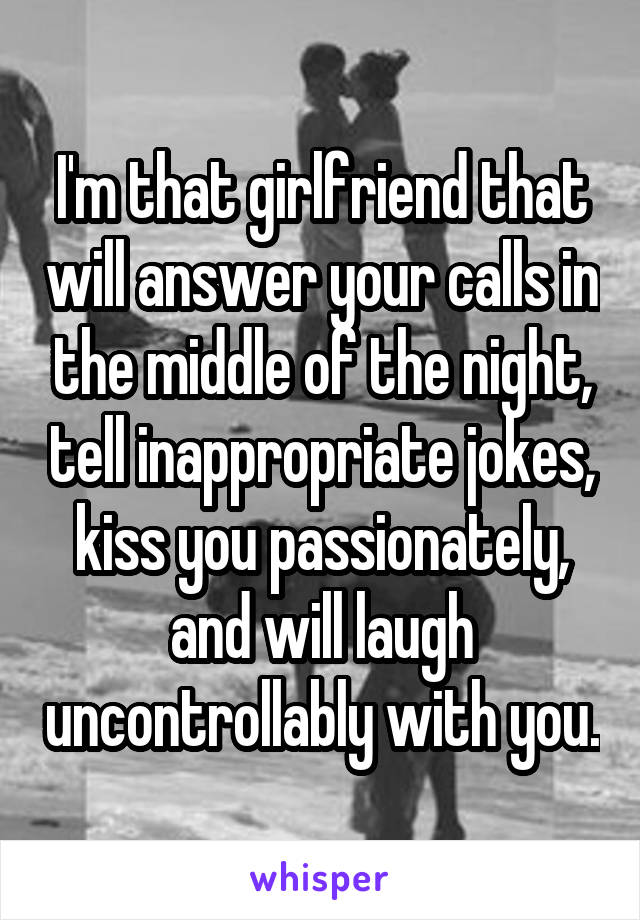 I'm that girlfriend that will answer your calls in the middle of the night, tell inappropriate jokes, kiss you passionately, and will laugh uncontrollably with you.