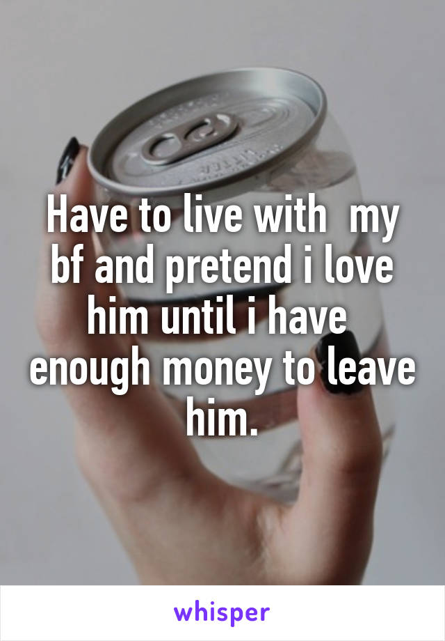 Have to live with  my bf and pretend i love him until i have  enough money to leave him.