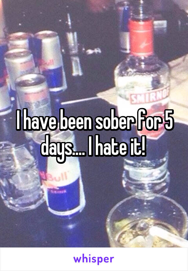 I have been sober for 5 days.... I hate it! 