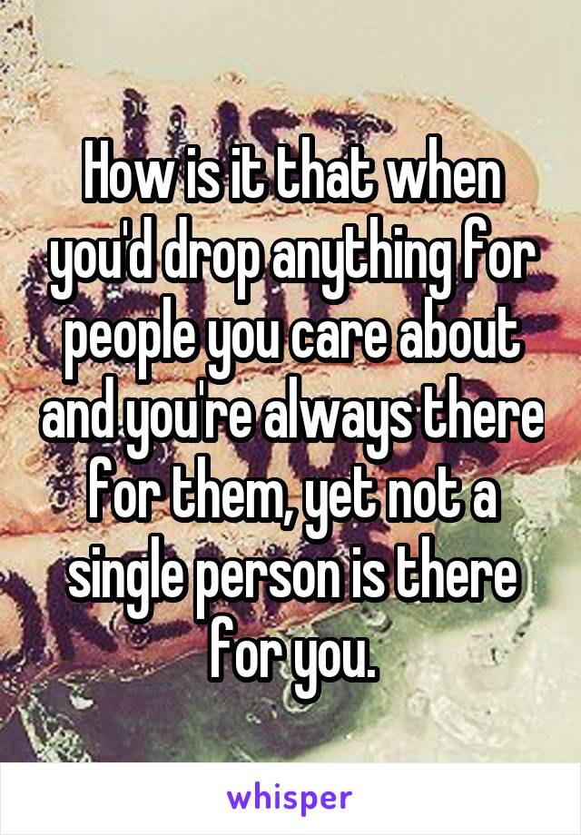 How is it that when you'd drop anything for people you care about and you're always there for them, yet not a single person is there for you.