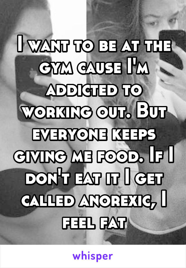 I want to be at the gym cause I'm addicted to working out. But everyone keeps giving me food. If I don't eat it I get called anorexic, I feel fat