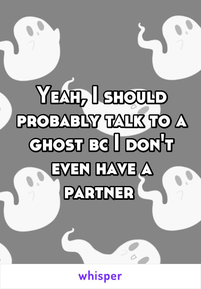 Yeah, I should probably talk to a ghost bc I don't even have a partner 