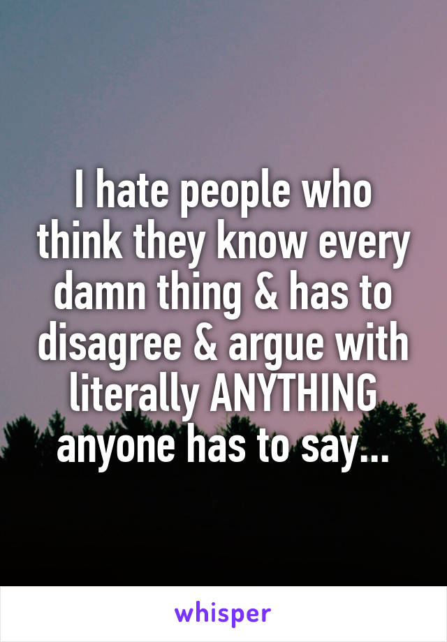 I hate people who think they know every damn thing & has to disagree & argue with literally ANYTHING anyone has to say...