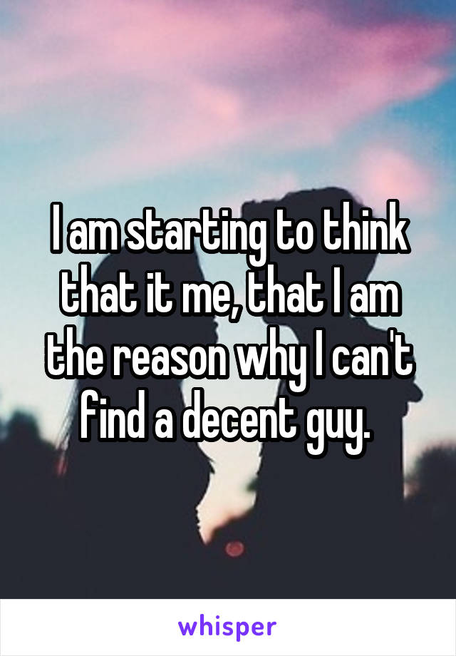 I am starting to think that it me, that I am the reason why I can't find a decent guy. 