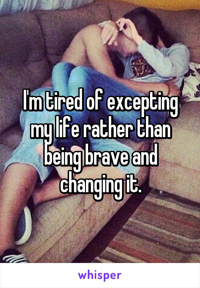 I'm tired of excepting my life rather than being brave and changing it.