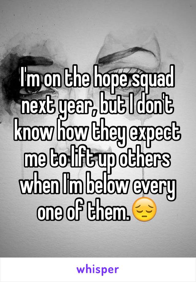 I'm on the hope squad next year, but I don't know how they expect me to lift up others when I'm below every one of them.😔