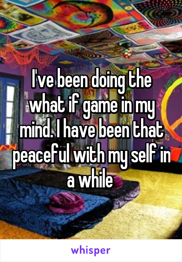 I've been doing the what if game in my mind. I have been that peaceful with my self in a while 